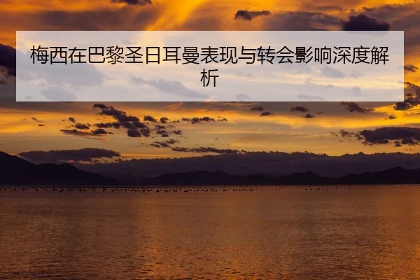 梅西在巴黎圣日耳曼表现与转会影响深度解析